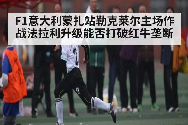 F1意大利蒙扎站勒克莱尔主场作战法拉利升级能否打破红牛垄断